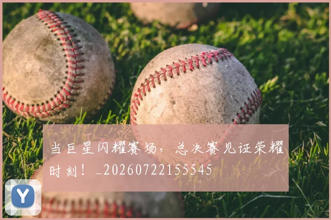 当巨星闪耀赛场，总决赛见证荣耀时刻！_20260722155545