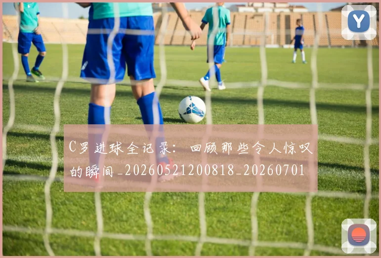 C罗进球全记录：回顾那些令人惊叹的瞬间_20260521200818_20260701214044_20260713215038