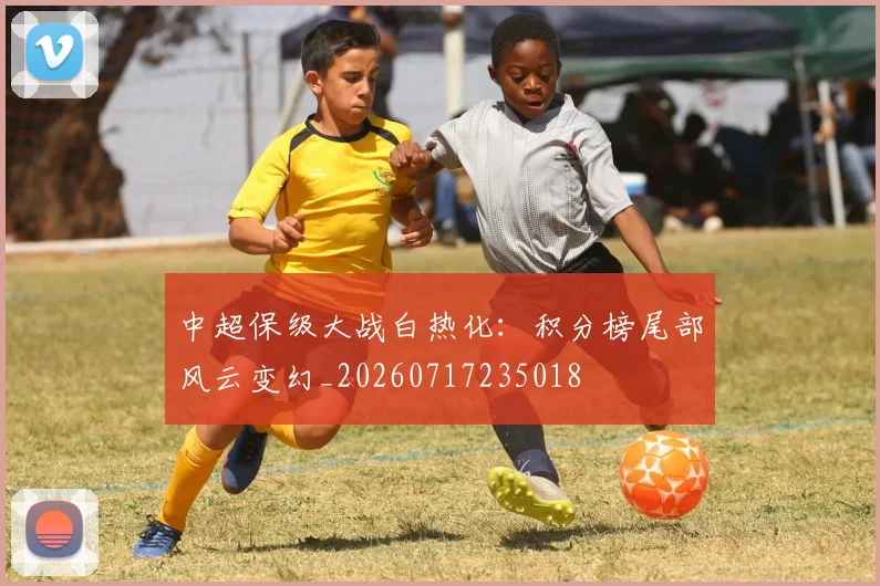 中超保级大战白热化：积分榜尾部风云变幻_20260717235018