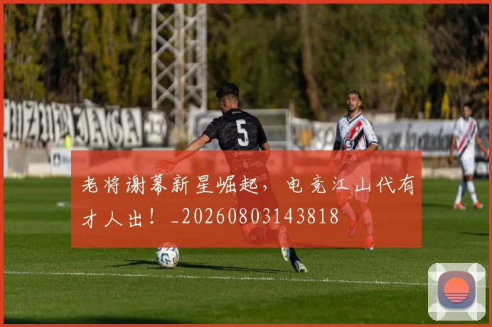 老将谢幕新星崛起，电竞江山代有才人出！_20260803143818