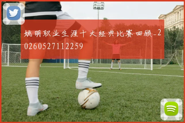 姚明职业生涯十大经典比赛回顾_20260527112259