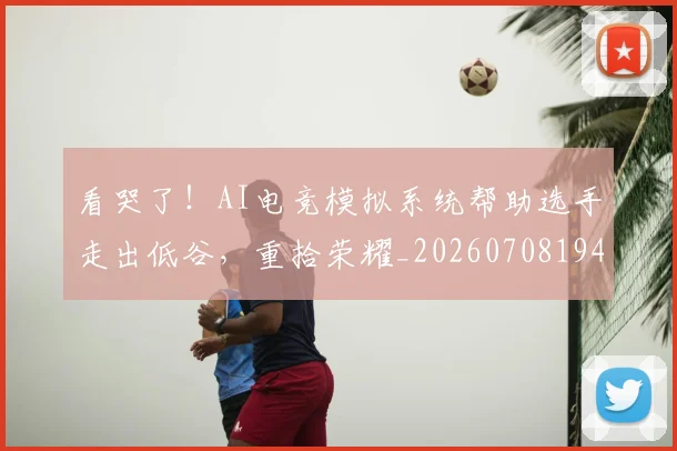看哭了！AI电竞模拟系统帮助选手走出低谷，重拾荣耀_20260708194629