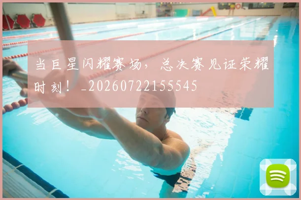 当巨星闪耀赛场，总决赛见证荣耀时刻！_20260722155545