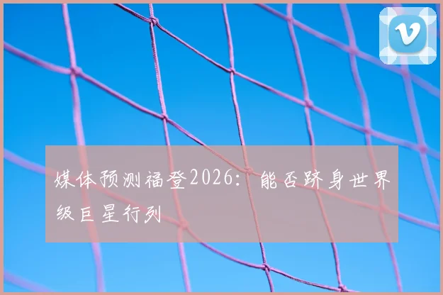 媒体预测福登2026：能否跻身世界级巨星行列