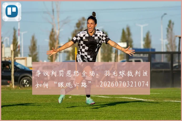 争议判罚惹怒全场，羽毛球裁判该如何“眼观六路”_20260703210745