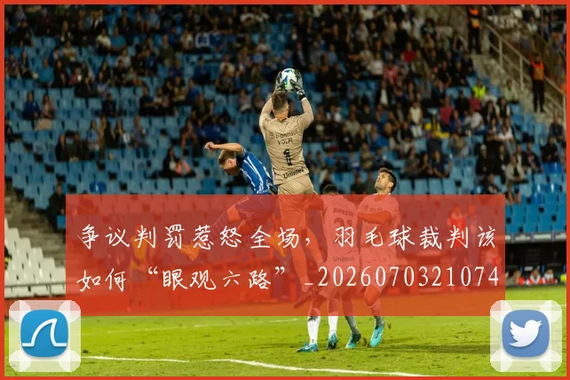 争议判罚惹怒全场,羽毛球裁判该如何“眼观六路”_20260703210745