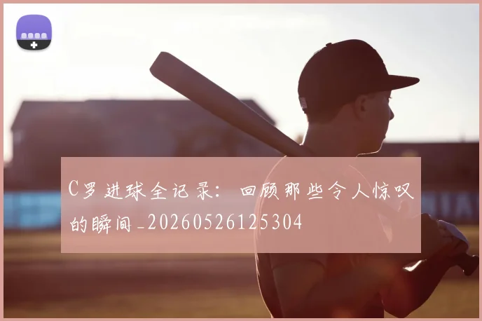 C罗进球全记录：回顾那些令人惊叹的瞬间_20260526125304
