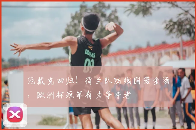 范戴克回归！荷兰队防线固若金汤，欧洲杯冠军有力争夺者