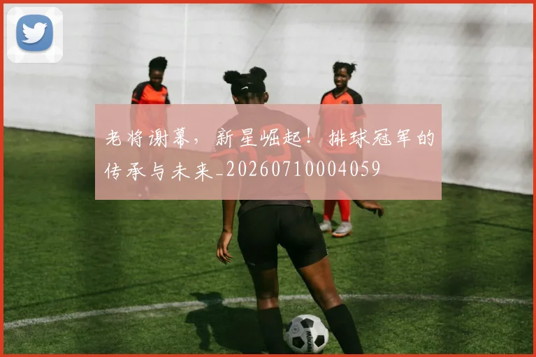老将谢幕，新星崛起！排球冠军的传承与未来_20260710004059