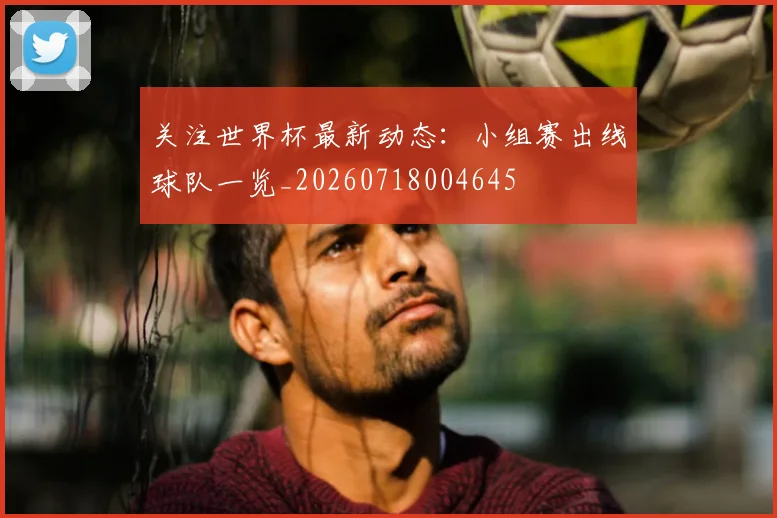 关注世界杯最新动态：小组赛出线球队一览_20260718004645